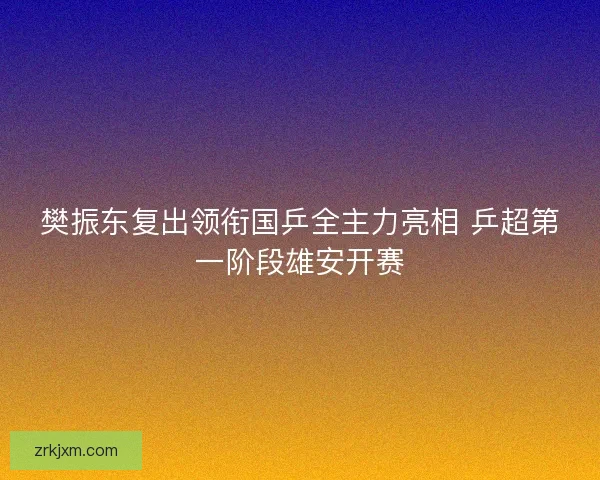 樊振东复出领衔国乒全主力亮相 乒超第一阶段雄安开赛