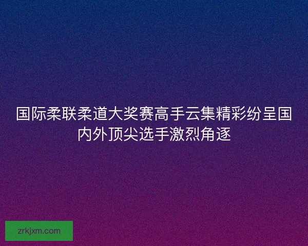 国际柔联柔道大奖赛高手云集精彩纷呈国内外顶尖选手激烈角逐 国际柔联柔道大奖赛高手云集精彩纷呈国内外顶尖选手激烈角逐