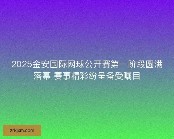 2025金安国际网球公开赛第一阶段圆满落幕 赛事精彩纷呈备受瞩目