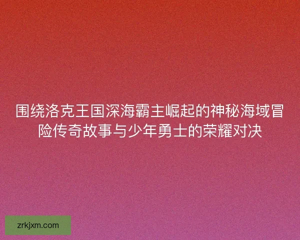 围绕洛克王国深海霸主崛起的神秘海域冒险传奇故事与少年勇士的荣耀对决 围绕洛克王国深海霸主崛起的神秘海域冒险传奇故事与少年勇士的荣耀对决