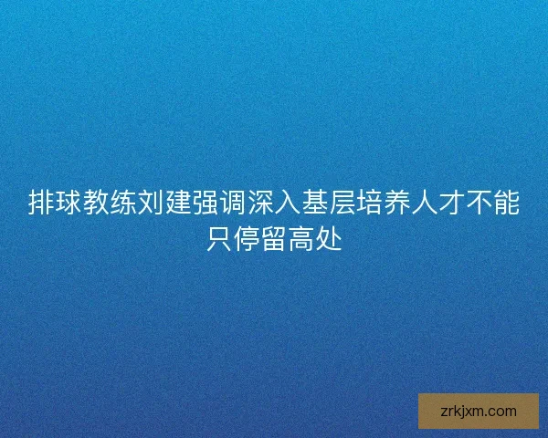 排球教练刘建强调深入基层培养人才不能只停留高处 排球教练刘建强调深入基层培养人才不能只停留高处