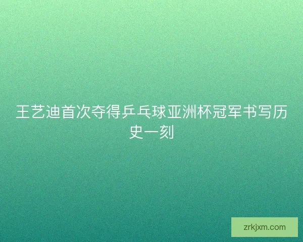 王艺迪首次夺得乒乓球亚洲杯冠军书写历史一刻