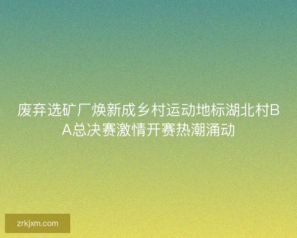 废弃选矿厂焕新成乡村运动地标湖北村BA总决赛激情开赛热潮涌动