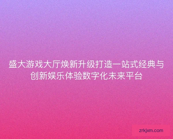 盛大游戏大厅焕新升级打造一站式经典与创新娱乐体验数字化未来平台