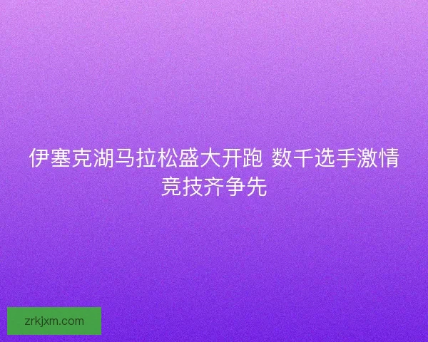 伊塞克湖马拉松盛大开跑 数千选手激情竞技齐争先