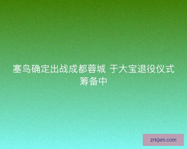 塞鸟确定出战成都蓉城 于大宝退役仪式筹备中