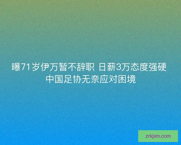 曝71岁伊万暂不辞职 日薪3万态度强硬 中国足协无奈应对困境