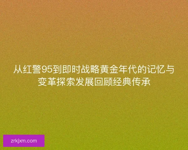 从红警95到即时战略黄金年代的记忆与变革探索发展回顾经典传承 从红警95到即时战略黄金年代的记忆与变革探索发展回顾经典传承