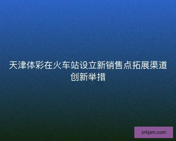 天津体彩在火车站设立新销售点拓展渠道创新举措