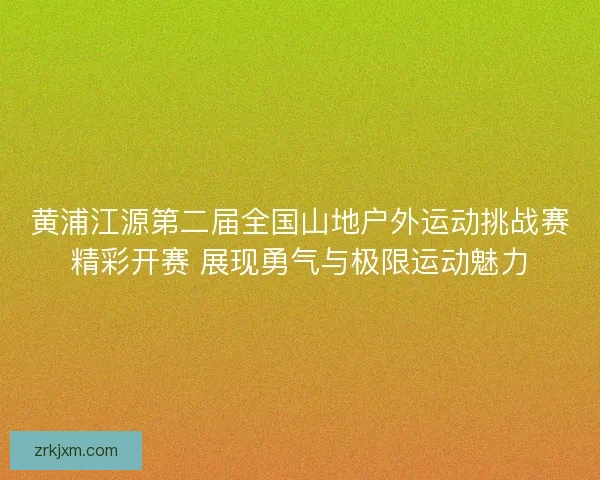 黄浦江源第二届全国山地户外运动挑战赛精彩开赛 展现勇气与极限运动魅力