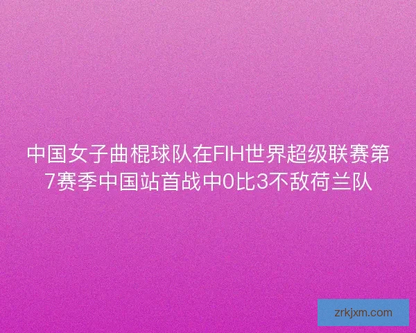 中国女子曲棍球队在FIH世界超级联赛第7赛季中国站首战中0比3不敌荷兰队