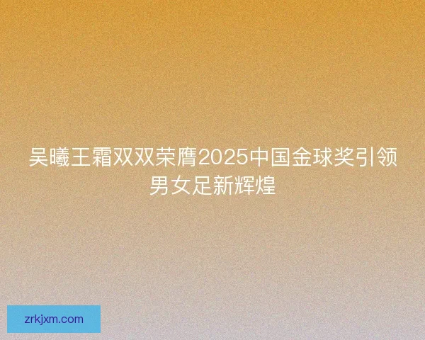 吴曦王霜双双荣膺2025中国金球奖引领男女足新辉煌 吴曦王霜双双荣膺2025中国金球奖引领男女足新辉煌