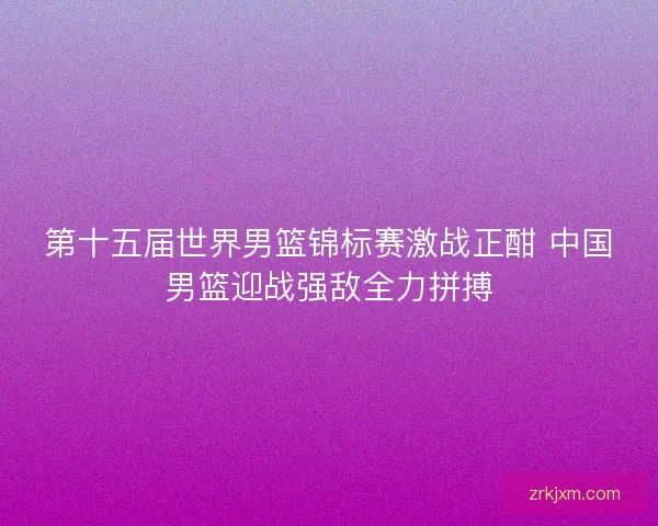 第十五届世界男篮锦标赛激战正酣 中国男篮迎战强敌全力拼搏