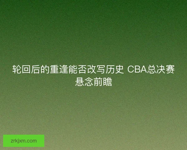 轮回后的重逢能否改写历史 CBA总决赛悬念前瞻