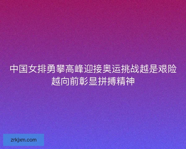中国女排勇攀高峰迎接奥运挑战越是艰险越向前彰显拼搏精神