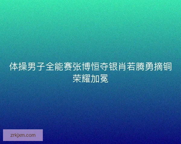 体操男子全能赛张博恒夺银肖若腾勇摘铜荣耀加冕