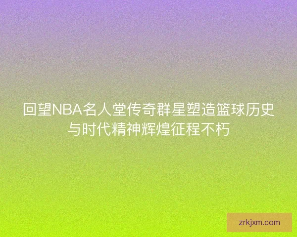 回望NBA名人堂传奇群星塑造篮球历史与时代精神辉煌征程不朽 回望NBA名人堂传奇群星塑造篮球历史与时代精神辉煌征程不朽