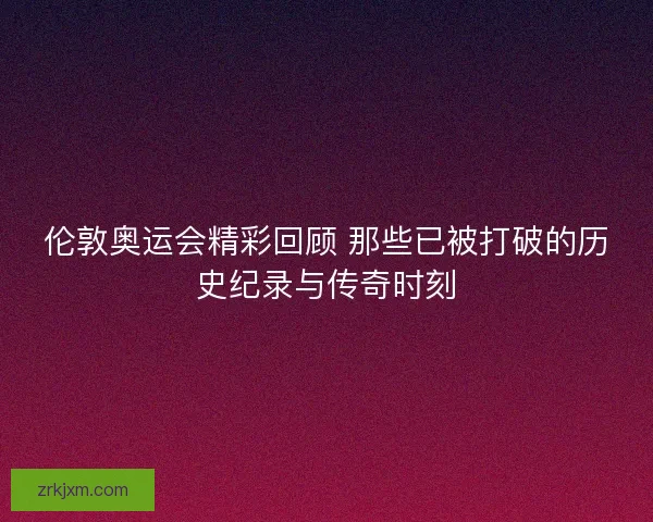 伦敦奥运会精彩回顾 那些已被打破的历史纪录与传奇时刻