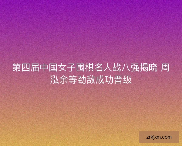 第四届中国女子围棋名人战八强揭晓 周泓余等劲敌成功晋级