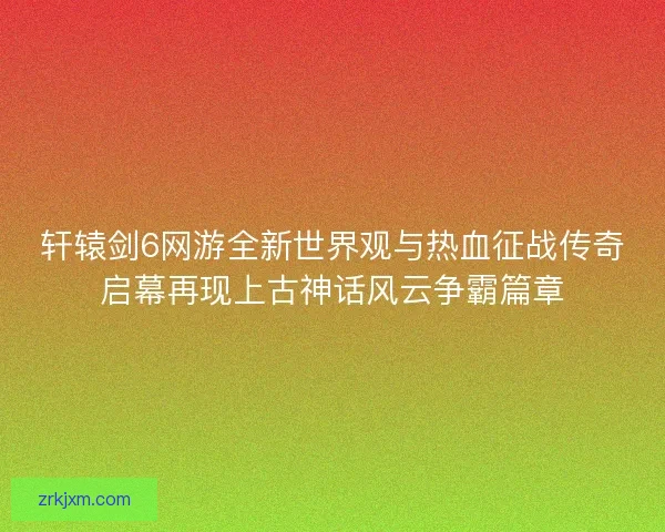 轩辕剑6网游全新世界观与热血征战传奇启幕再现上古神话风云争霸篇章