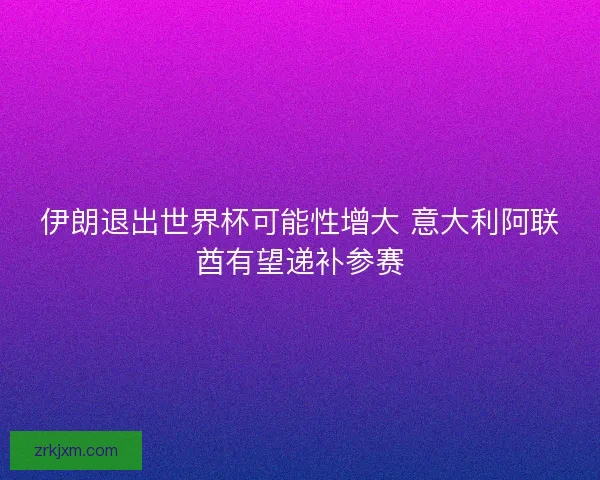 伊朗退出世界杯可能性增大 意大利阿联酋有望递补参赛 伊朗退出世界杯可能性增大 意大利阿联酋有望递补参赛