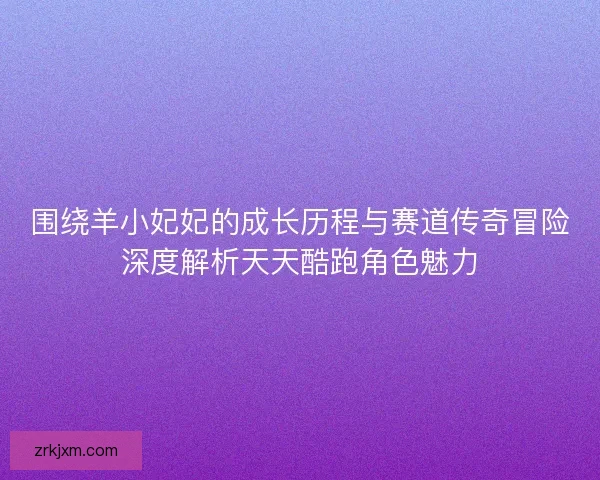 围绕羊小妃妃的成长历程与赛道传奇冒险深度解析天天酷跑角色魅力 围绕羊小妃妃的成长历程与赛道传奇冒险深度解析天天酷跑角色魅力