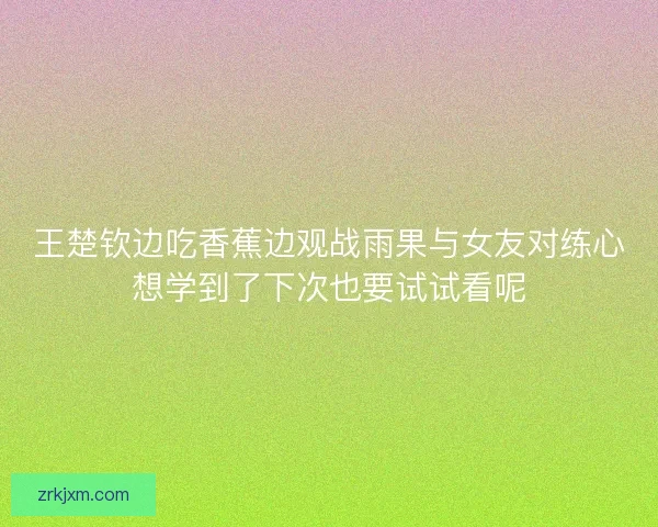王楚钦边吃香蕉边观战雨果与女友对练心想学到了下次也要试试看呢 王楚钦边吃香蕉边观战雨果与女友对练心想学到了下次也要试试看呢
