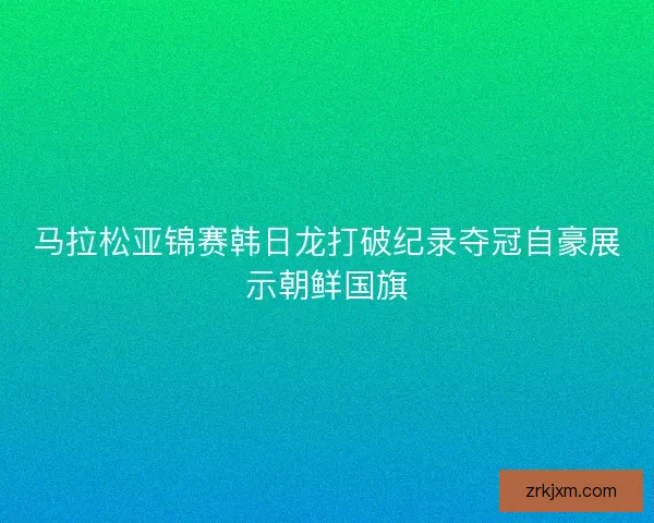 马拉松亚锦赛韩日龙打破纪录夺冠自豪展示朝鲜国旗