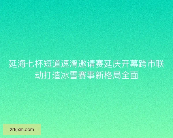 延海七杯短道速滑邀请赛延庆开幕跨市联动打造冰雪赛事新格局全面